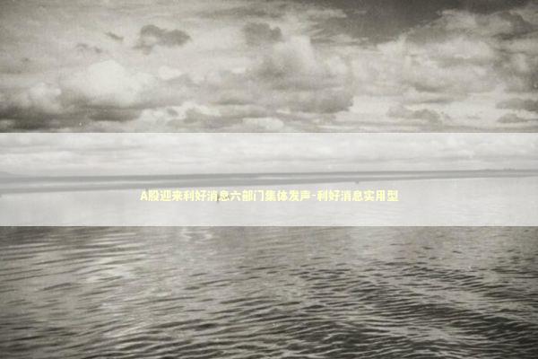 A股迎来利好消息六部门集体发声-利好消息实用型 新闻