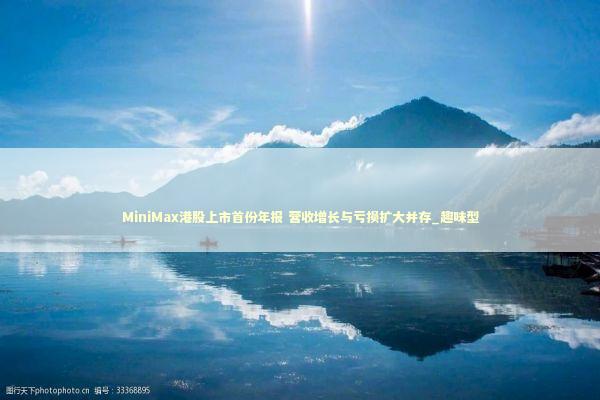 MiniMax港股上市首份年报 营收增长与亏损扩大并存_趣味型 新闻