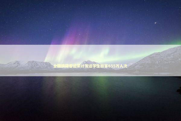 全国铁路春运累计发送学生旅客655万人次 全国铁路春运累计发送学生旅客655万人次 新闻