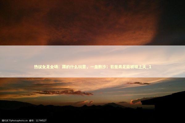 热议女足全场：踢的什么玩意，一盘散沙；若是男足能被喷上天_1 新闻