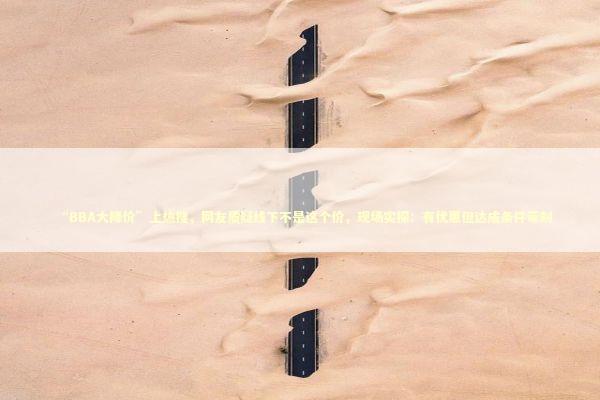 “BBA大降价”上热搜,网友质疑线下不是这个价,现场实探:有优惠但达成条件苛刻 “BBA大降价”上热搜,网友质疑线下不是这个价,现场实探:有优惠但达成条件苛刻 新闻